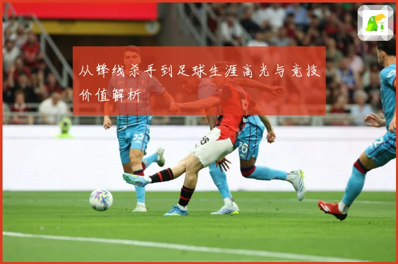 从锋线杀手到足球生涯高光与竞技价值解析