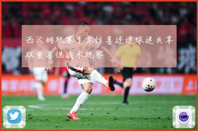 西汉姆联赛季末惊喜连连球迷共享双重喜悦战术观察