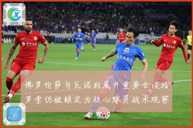 佛罗伦萨与瓦诺利展开重要会谈格罗索仍被锁定为核心球员战术观察