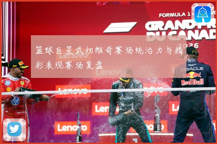 篮球巨星武切维奇赛场统治力与精彩表现赛场复盘