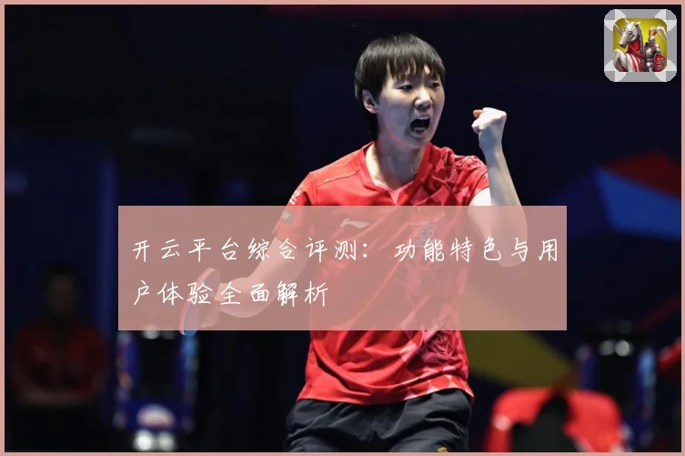 开云平台综合评测：功能特色与用户体验全面解析