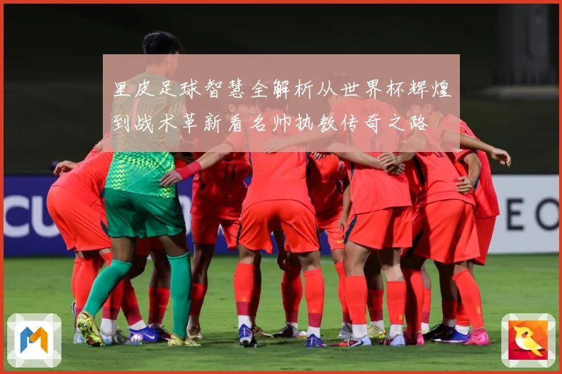 里皮足球智慧全解析从世界杯辉煌到战术革新看名帅执教传奇之路