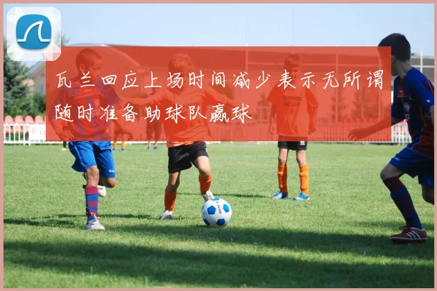 瓦兰回应上场时间减少表示无所谓随时准备助球队赢球