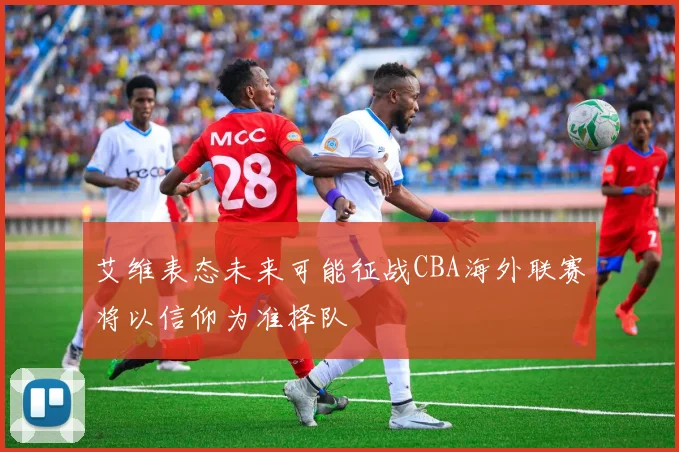 艾维表态未来可能征战CBA海外联赛将以信仰为准择队