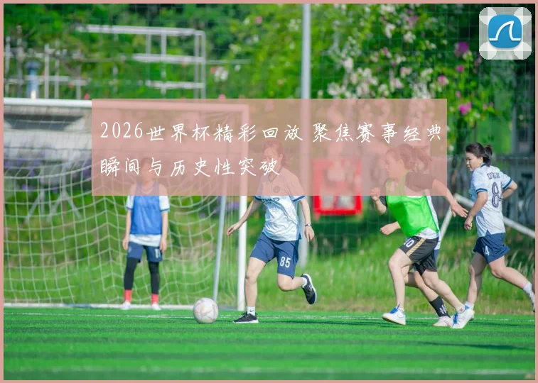 2026世界杯精彩回放 聚焦赛事经典瞬间与历史性突破