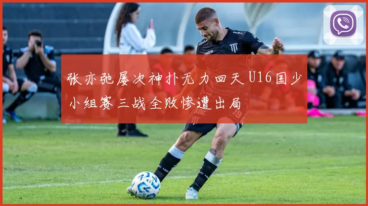 张亦弛屡次神扑无力回天 U16国少小组赛三战全败惨遭出局