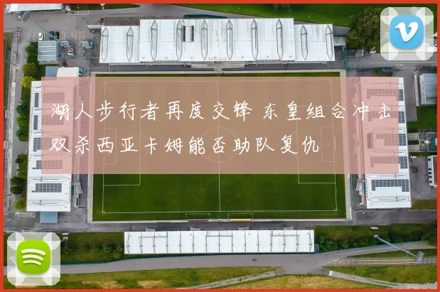 湖人步行者再度交锋 东皇组合冲击双杀西亚卡姆能否助队复仇