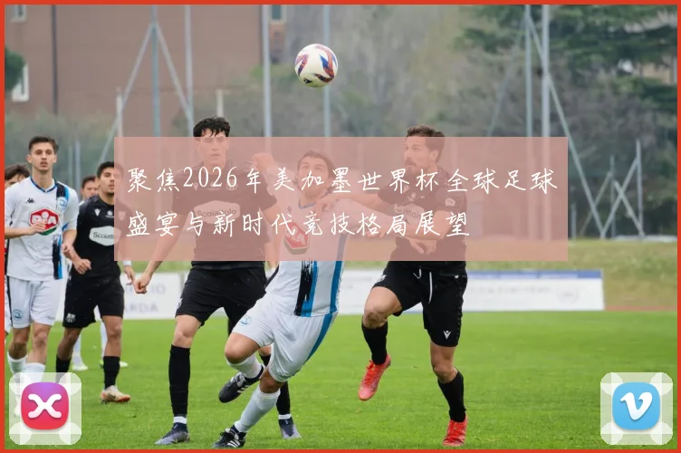聚焦2026年美加墨世界杯全球足球盛宴与新时代竞技格局展望