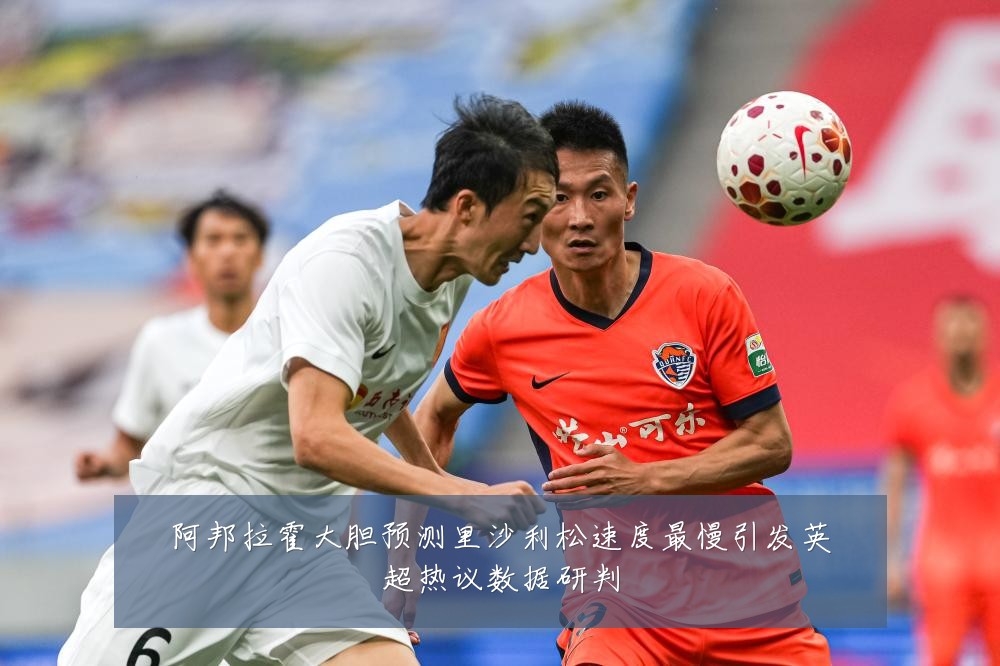阿邦拉霍大胆预测里沙利松速度最慢引发英超热议数据研判