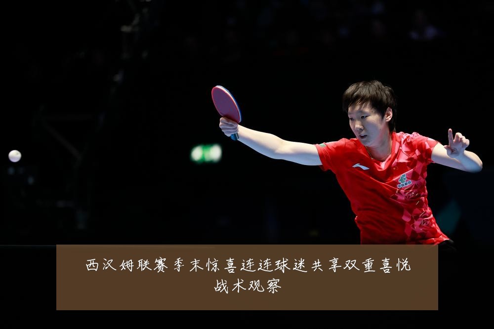 西汉姆联赛季末惊喜连连球迷共享双重喜悦战术观察